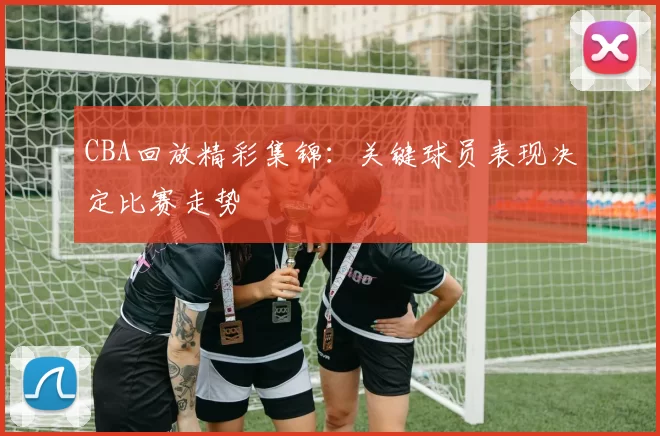 CBA回放精彩集锦：关键球员表现决定比赛走势