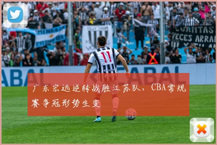 广东宏远逆转战胜江苏队,CBA常规赛争冠形势生变