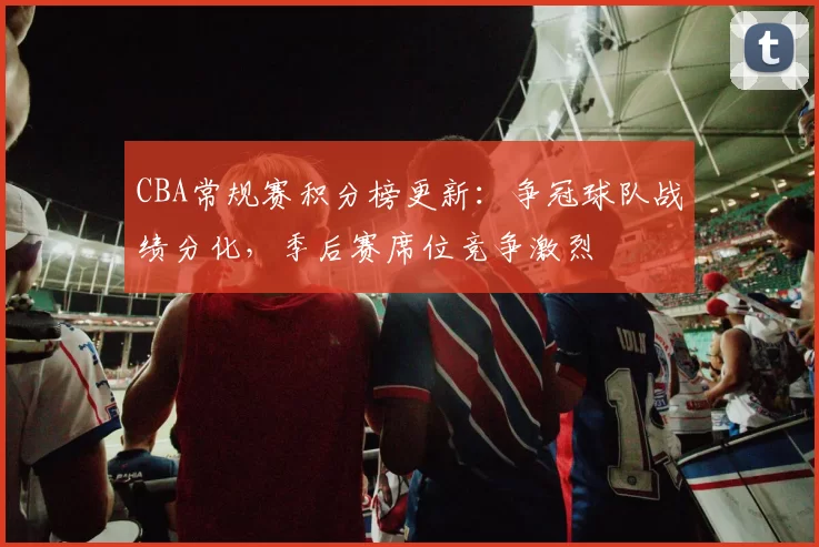 CBA常规赛积分榜更新:争冠球队战绩分化,季后赛席位竞争激烈