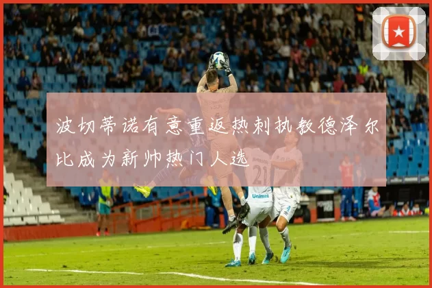 波切蒂诺有意重返热刺执教德泽尔比成为新帅热门人选