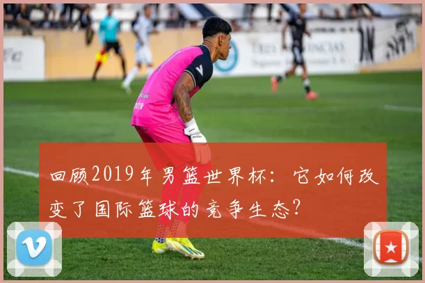 回顾2019年男篮世界杯:它如何改变了国际篮球的竞争生态?