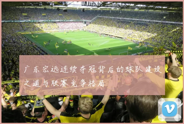 广东宏远连续夺冠背后的球队建设之道与联赛竞争格局