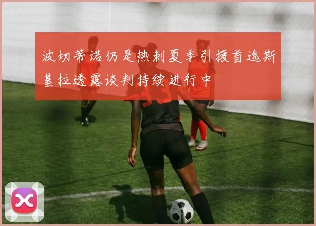 波切蒂诺仍是热刺夏季引援首选斯基拉透露谈判持续进行中