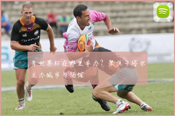 年世界杯在哪里举办?聚焦卡塔尔主办城市与场馆