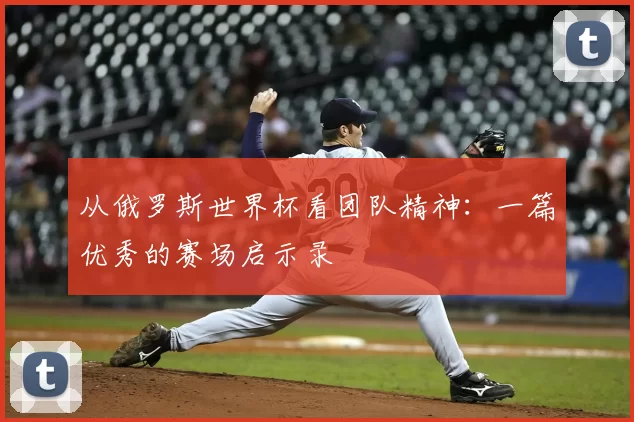 从俄罗斯世界杯看团队精神：一篇优秀的赛场启示录