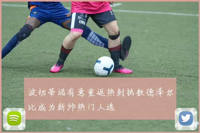 波切蒂诺有意重返热刺执教德泽尔比成为新帅热门人选