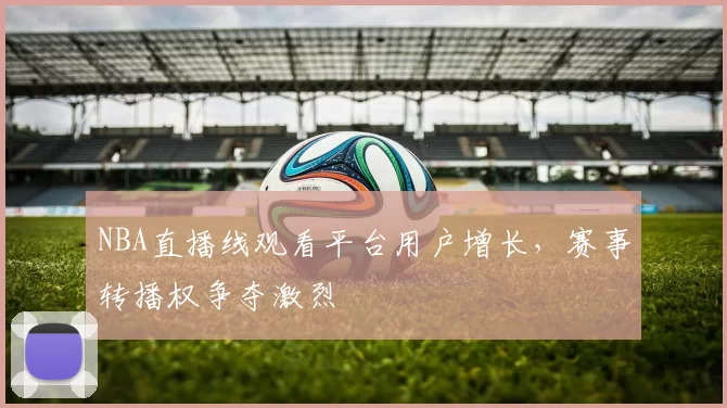 NBA直播线观看平台用户增长,赛事转播权争夺激烈