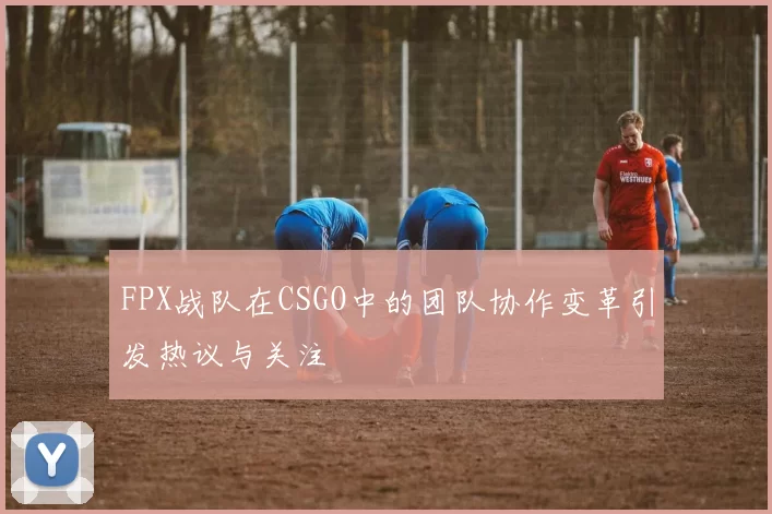 FPX战队在CSGO中的团队协作变革引发热议与关注