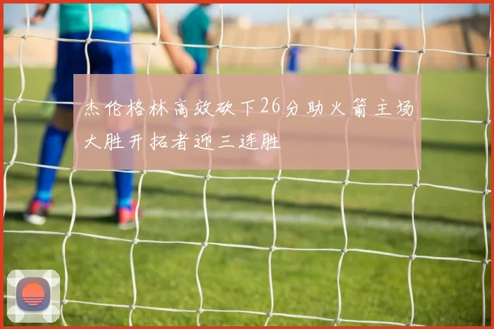 杰伦格林高效砍下26分助火箭主场大胜开拓者迎三连胜