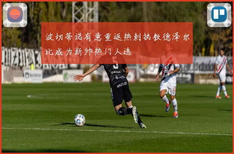 波切蒂诺有意重返热刺执教德泽尔比成为新帅热门人选