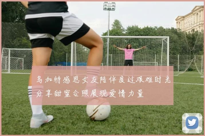 乌加特感恩女友陪伴度过艰难时光分享甜蜜合照展现爱情力量