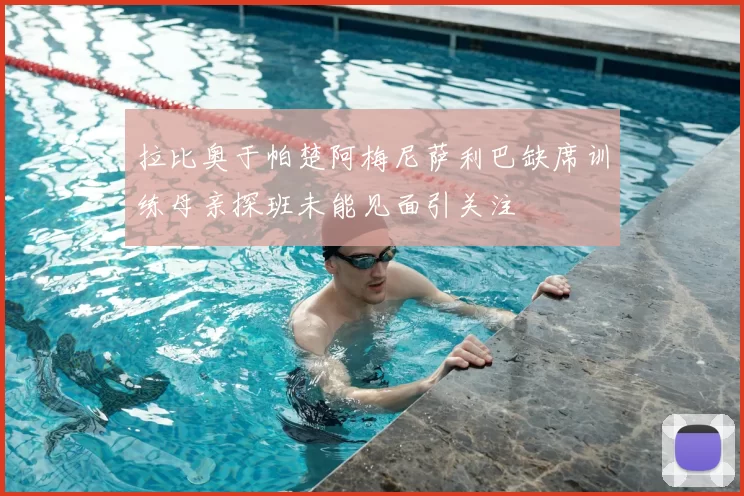 拉比奥于帕楚阿梅尼萨利巴缺席训练母亲探班未能见面引关注