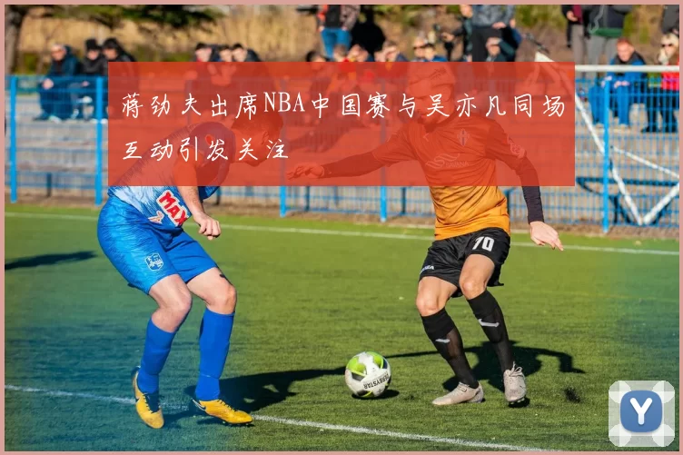 蒋劲夫出席NBA中国赛与吴亦凡同场互动引发关注