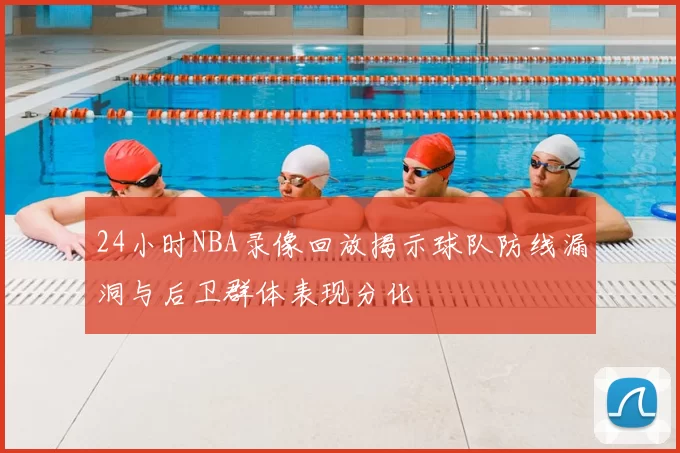 24小时NBA录像回放揭示球队防线漏洞与后卫群体表现分化
