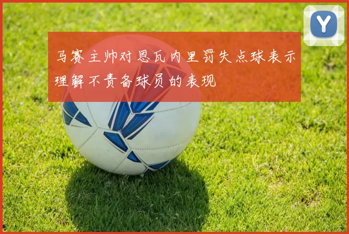 马赛主帅对恩瓦内里罚失点球表示理解不责备球员的表现