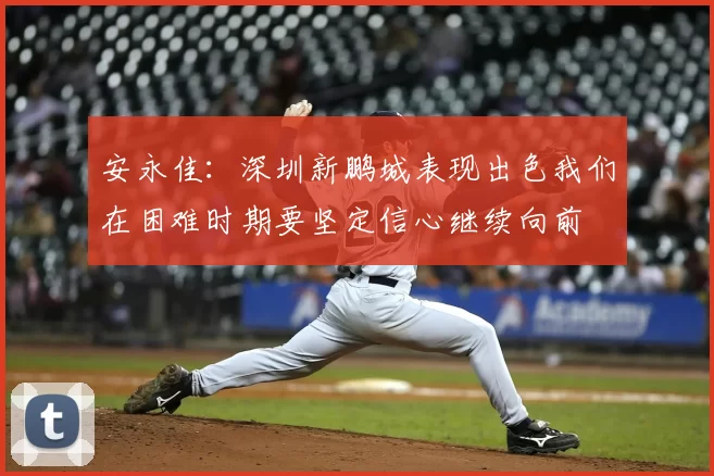 安永佳：深圳新鹏城表现出色我们在困难时期要坚定信心继续向前