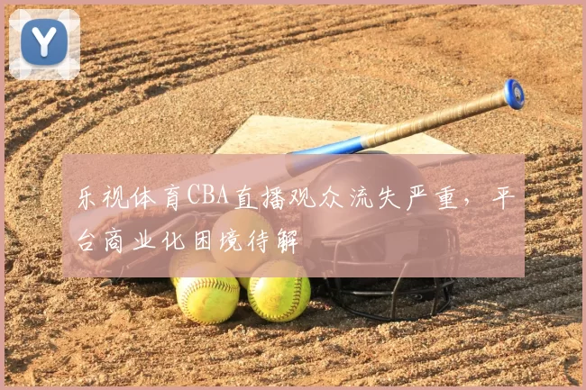 乐视体育CBA直播观众流失严重,平台商业化困境待解