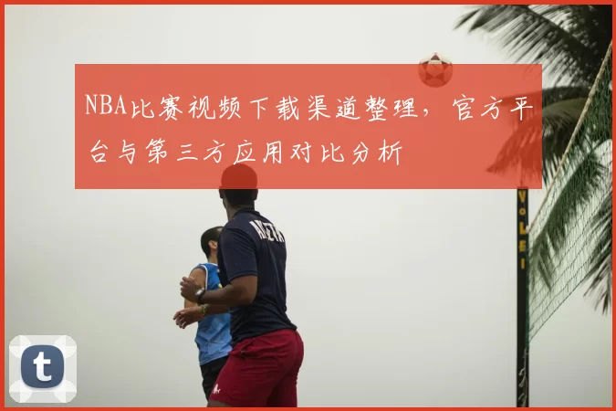 NBA比赛视频下载渠道整理，官方平台与第三方应用对比分析