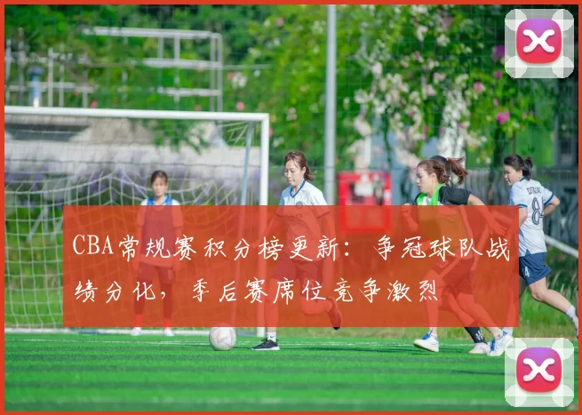 CBA常规赛积分榜更新:争冠球队战绩分化,季后赛席位竞争激烈