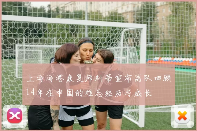上海海港康复师科蒂宣布离队回顾14年在中国的难忘经历与成长