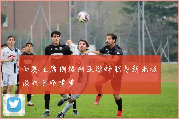 马赛主席朗格利亚欲辞职与新老板谈判困难重重