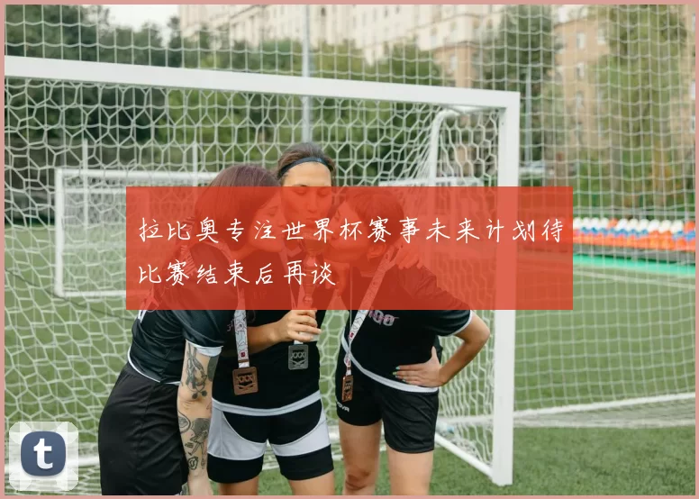 拉比奥专注世界杯赛事未来计划待比赛结束后再谈