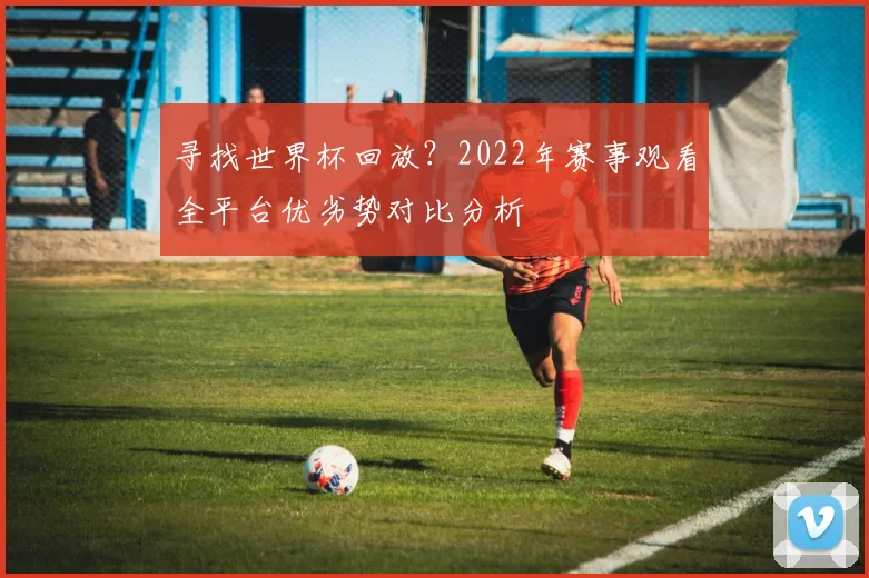 寻找世界杯回放?2022年赛事观看全平台优劣势对比分析