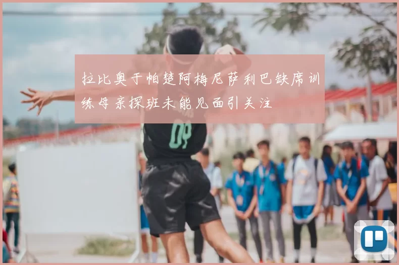 拉比奥于帕楚阿梅尼萨利巴缺席训练母亲探班未能见面引关注