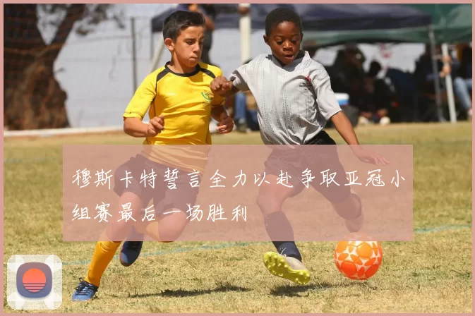 穆斯卡特誓言全力以赴争取亚冠小组赛最后一场胜利