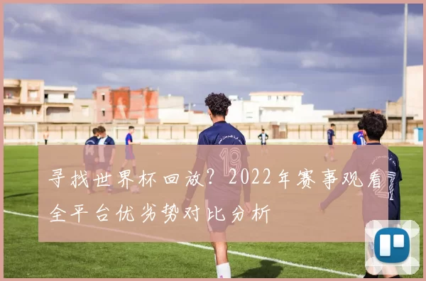 寻找世界杯回放?2022年赛事观看全平台优劣势对比分析