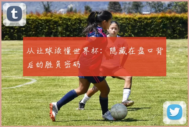 从让球读懂世界杯:隐藏在盘口背后的胜负密码