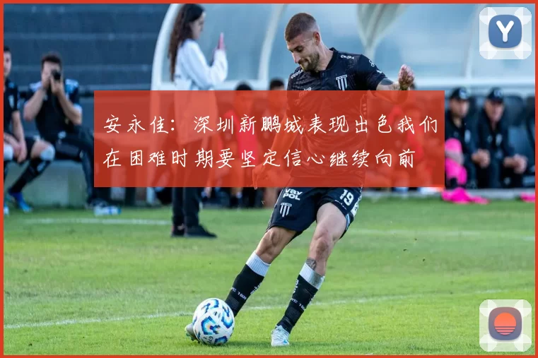 安永佳：深圳新鹏城表现出色我们在困难时期要坚定信心继续向前
