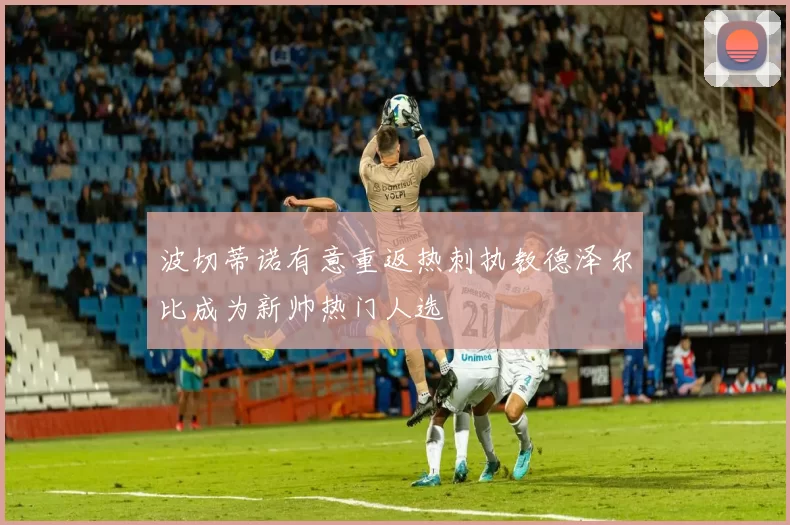 波切蒂诺有意重返热刺执教德泽尔比成为新帅热门人选