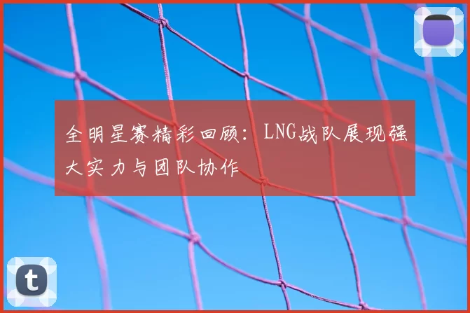 全明星赛精彩回顾:LNG战队展现强大实力与团队协作