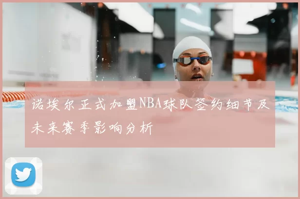 诺埃尔正式加盟NBA球队签约细节及未来赛季影响分析