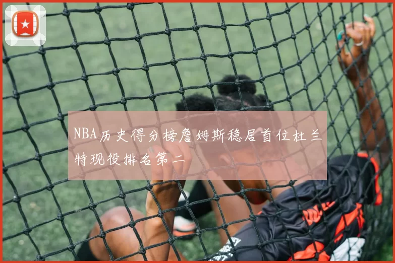 NBA历史得分榜詹姆斯稳居首位杜兰特现役排名第二