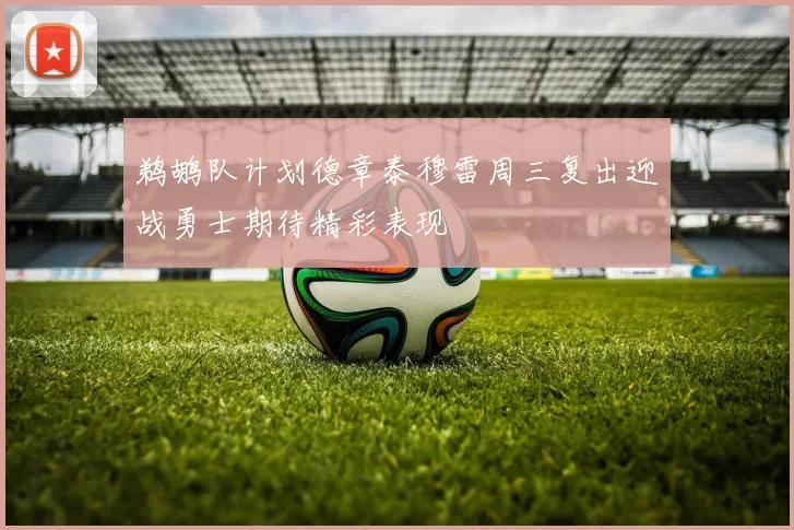 鹈鹕队计划德章泰穆雷周三复出迎战勇士期待精彩表现